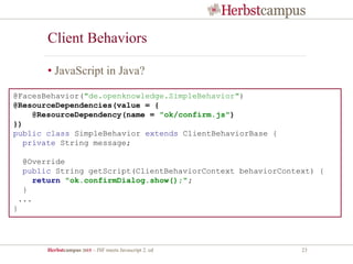 Herbstcampus 2015 – JSF meets Javascript 2. ed 23
Client Behaviors
• JavaScript in Java?
@FacesBehavior("de.openknowledge.SimpleBehavior")
@ResourceDependencies(value = {
@ResourceDependency(name = "ok/confirm.js")
})
public class SimpleBehavior extends ClientBehaviorBase {
private String message;
@Override
public String getScript(ClientBehaviorContext behaviorContext) {
return "ok.confirmDialog.show();";
}
...
}
 