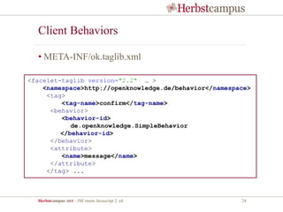 Herbstcampus 2015 – JSF meets Javascript 2. ed 24
Client Behaviors
• META-INF/ok.taglib.xml
<facelet-taglib version="2.2" … >
<namespace>http://openknowledge.de/behavior</namespace>
<tag>
<tag-name>confirm</tag-name>
<behavior>
<behavior-id>
de.openknowledge.SimpleBehavior
</behavior-id>
</behavior>
<attribute>
<name>message</name>
</attribute>
</tag> ...
 