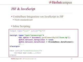Herbstcampus 2015 – JSF meets Javascript 2. ed 27
JSF & JavaScript
• Umittelbare Integration von JavaScript in JSF
• Nicht standardisiert
• Inline Scripting
<input type="text" jsf:id="dp"/>
<script type="text/javascript">
var dpElm = document.getElementById("form:dp");
dpElm.dataset.datepicker = true;
dpElm.dataset.dateformat = #{someBean.dateformat};
//...
</script>
<div jsf:id="someOtherPanel">
<h1>Bad bad code...</h1>
</div>
 