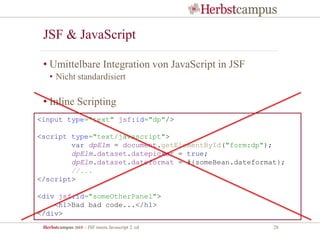 Herbstcampus 2015 – JSF meets Javascript 2. ed 28
JSF & JavaScript
• Umittelbare Integration von JavaScript in JSF
• Nicht standardisiert
• Inline Scripting
<input type="text" jsf:id="dp"/>
<script type="text/javascript">
var dpElm = document.getElementById("form:dp");
dpElm.dataset.datepicker = true;
dpElm.dataset.dateformat = #{someBean.dateformat};
//...
</script>
<div jsf:id="someOtherPanel">
<h1>Bad bad code...</h1>
</div>
 