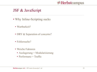 Herbstcampus 2015 – JSF meets Javascript 2. ed 29
JSF & JavaScript
• Why Inline-Scripting sucks
• Wartbarkeit?
• DRY & Separation of concerns?
• Fehlersuche?
• Weiche Faktoren
• Auslagerung = Modularisierung
• Performanz + Traffic
 