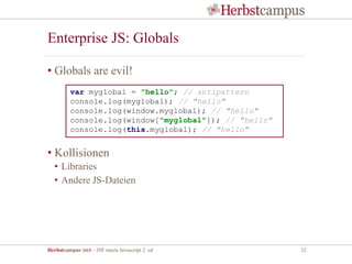 Herbstcampus 2015 – JSF meets Javascript 2. ed 32
Enterprise JS: Globals
• Globals are evil!
• Kollisionen
• Libraries
• Andere JS-Dateien
var myglobal = "hello"; // antipattern
console.log(myglobal); // "hello"
console.log(window.myglobal); // "hello"
console.log(window["myglobal"]); // "hello"
console.log(this.myglobal); // "hello"
 