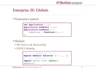 Herbstcampus 2015 – JSF meets Javascript 2. ed 33
Enterprise JS: Globals
• Namespace pattern
• Module
• Mit Tools (z.B. Browserify)
• ES2015-Modules
//------ myFunc.js ------
export default function () { ... };
//------ main1.js ------
import myFunc from 'myFunc';
myFunc();
var Application = {};
Application.SubModul = {};
Application.SubModul = {
SomeClass : function(){...}
};
 