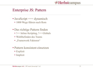 Herbstcampus 2015 – JSF meets Javascript 2. ed 35
Enterprise JS: Pattern
• JavaScript === dynamisch
• 1000 Wege führen nach Rom
• Das richtige Pattern finden
• !== Inline-Scripting, !== Globals
• Wohlbefinden des Teams
• „Framework Faktoren“
• Pattern konsistent einsetzen
• Explizit
• Implizit
 