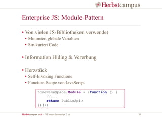 Herbstcampus 2015 – JSF meets Javascript 2. ed 36
Enterprise JS: Module-Pattern
• Von vielen JS-Bibliotheken verwendet
• Minimiert globale Variablen
• Strukuriert Code
• Information Hiding & Vererbung
• Herzstück
• Self-Invoking Functions
• Function-Scope von JavaScript
SomeNameSpace.Module = (function () {
//...
return PublicApi;
})();
 