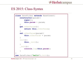 Herbstcampus 2015 – JSF meets Javascript 2. ed 38
ES 2015: Class-Syntax
class DatePicker extends BaseConent{
constructor(param){
super();
this.param = param;
}
get otherParam(){
return this.otherParam;
}
set otherParam(param){
this.otherParam = param;
}
init(){
this._init();
}
_init(){
console.log(this.param);
}
}
new DatePicker("hello").init();
 