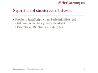 Herbstcampus 2015 – JSF meets Javascript 2. ed 41
Separation of structure and behavior
• Problem: JavaScript wo und wie initialisieren?
• Jede Komponente hat eigenes Script-Modul
• Parameter aus JSF (Java) an JS übergeben
 