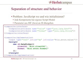 Herbstcampus 2015 – JSF meets Javascript 2. ed 42
Separation of structure and behavior
• Problem: JavaScript wo und wie initialisieren?
• Jede Komponente hat eigenes Script-Modul
• Parameter aus JSF (Java) an JS übergeben
<composite:interface>
<composite:attribute name="value" type="java.lang.Date"/>
<composite:attribute name="format" type="java.lang.String"/>
</composite:interface>
<composite:implementation>
<input type="text" jsf:id="dp" jsf:value="#{cc.attrs.value}"/>
<script>
new ok.DatePicker({
clientId: "#{cc.clientId}",
format: "#{cc.attrs.format}"
});
</script>
</composite:implementation>
 