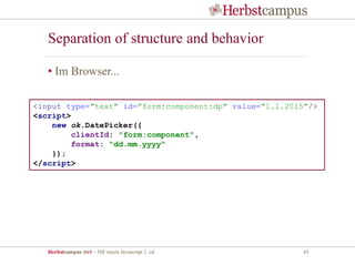 Herbstcampus 2015 – JSF meets Javascript 2. ed 43
Separation of structure and behavior
• Im Browser...
<input type="text" id="form:component:dp" value="1.1.2015"/>
<script>
new ok.DatePicker({
clientId: "form:component",
format: "dd.mm.yyyy"
});
</script>
 