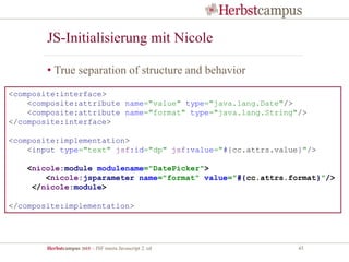 Herbstcampus 2015 – JSF meets Javascript 2. ed 45
JS-Initialisierung mit Nicole
• True separation of structure and behavior
<composite:interface>
<composite:attribute name="value" type="java.lang.Date"/>
<composite:attribute name="format" type="java.lang.String"/>
</composite:interface>
<composite:implementation>
<input type="text" jsf:id="dp" jsf:value="#{cc.attrs.value}"/>
<nicole:module modulename="DatePicker">
<nicole:jsparameter name="format" value="#{cc.attrs.format}"/>
</nicole:module>
</composite:implementation>
 