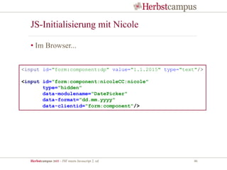 Herbstcampus 2015 – JSF meets Javascript 2. ed 46
JS-Initialisierung mit Nicole
• Im Browser...
<input id="form:component:dp" value="1.1.2015" type="text"/>
<input id="form:component:nicoleCC:nicole"
type="hidden"
data-modulename="DatePicker"
data-format="dd.mm.yyyy"
data-clientid="form:component"/>
 