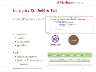 Herbstcampus 2015 – JSF meets Javascript 2. ed 51
Enterprise JS: Build & Test
• Test: What do we test?
• Toolsets
• Runner
• Assertions%
• Spy/Mock
• CI
• Jenkins Integration
• Statische Codeanalysen
• Coverage
describe("the chartComponent", function () {
it("does not support the type bar", function () {
expect(function(){
new ok.ChartComponent({
clientId: "client:id",
chartType: "bar"
});
}).toThrow();
});
});
 