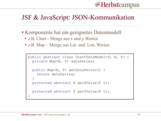 Herbstcampus 2015 – JSF meets Javascript 2. ed 58
JSF & JavaScript: JSON-Kommunikation
• Komponente hat ein geeignetes Datenmodell
• z.B. Chart - Menge aus x und y Werten
• z.B. Map - Menge aus Lat. und. Lon. Werten
public abstract class ChartDataModel<T, X, Y> {
private Map<X, Y> dataSeries;
public Map<X, Y> getDataSeries() {
return dataSeries;
}
protected abstract X getXValue(T t);
protected abstract Y getYValue(T t);
}
 
