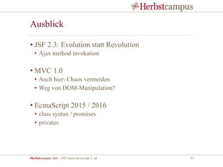 Herbstcampus 2015 – JSF meets Javascript 2. ed 67
Ausblick
• JSF 2.3: Evolution statt Revolution
• Ajax method invokation
• MVC 1.0
• Auch hier: Chaos vermeiden
• Weg von DOM-Manipulation?
• EcmaScript 2015 / 2016
• class syntax / promises
• privates
 