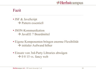 Herbstcampus 2015 – JSF meets Javascript 2. ed 68
Fazit
• JSF & JavaScript
 Pattern essentiell
• JSON-Kommunikation
 JavaEE 7 Boardmittel
• Eigene Komponenten bringen enorme Flexibilität
 initialer Aufwand höher
• Einsatz von 3rd-Party Libraries abwägen
 0 8 15 vs. fancy web
 