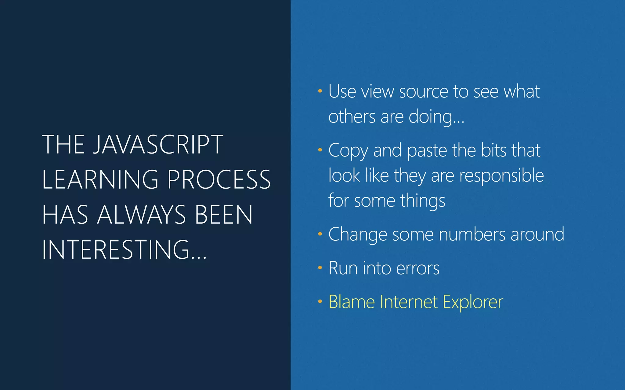 THE JAVASCRIPT
LEARNING PROCESS
HAS ALWAYS BEEN
INTERESTING…
• Use view source to see what
others are doing…
• Copy and paste the bits that
look like they are responsible
for some things
• Change some numbers around
• Run into errors
• Blame Internet Explorer
 