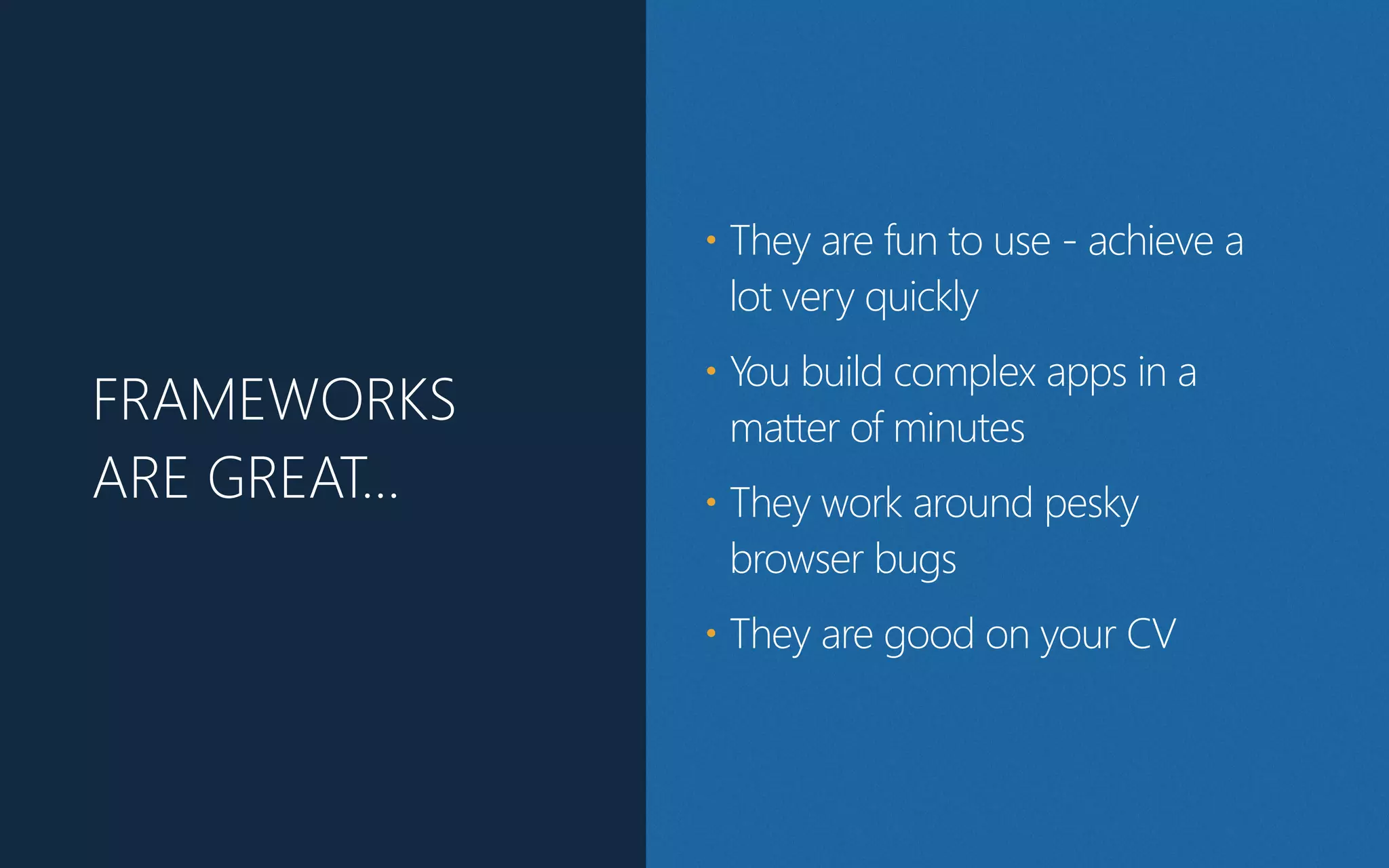 FRAMEWORKS
ARE GREAT…
• They are fun to use - achieve a
lot very quickly
• You build complex apps in a
matter of minutes
• They work around pesky
browser bugs
• They are good on your CV
 