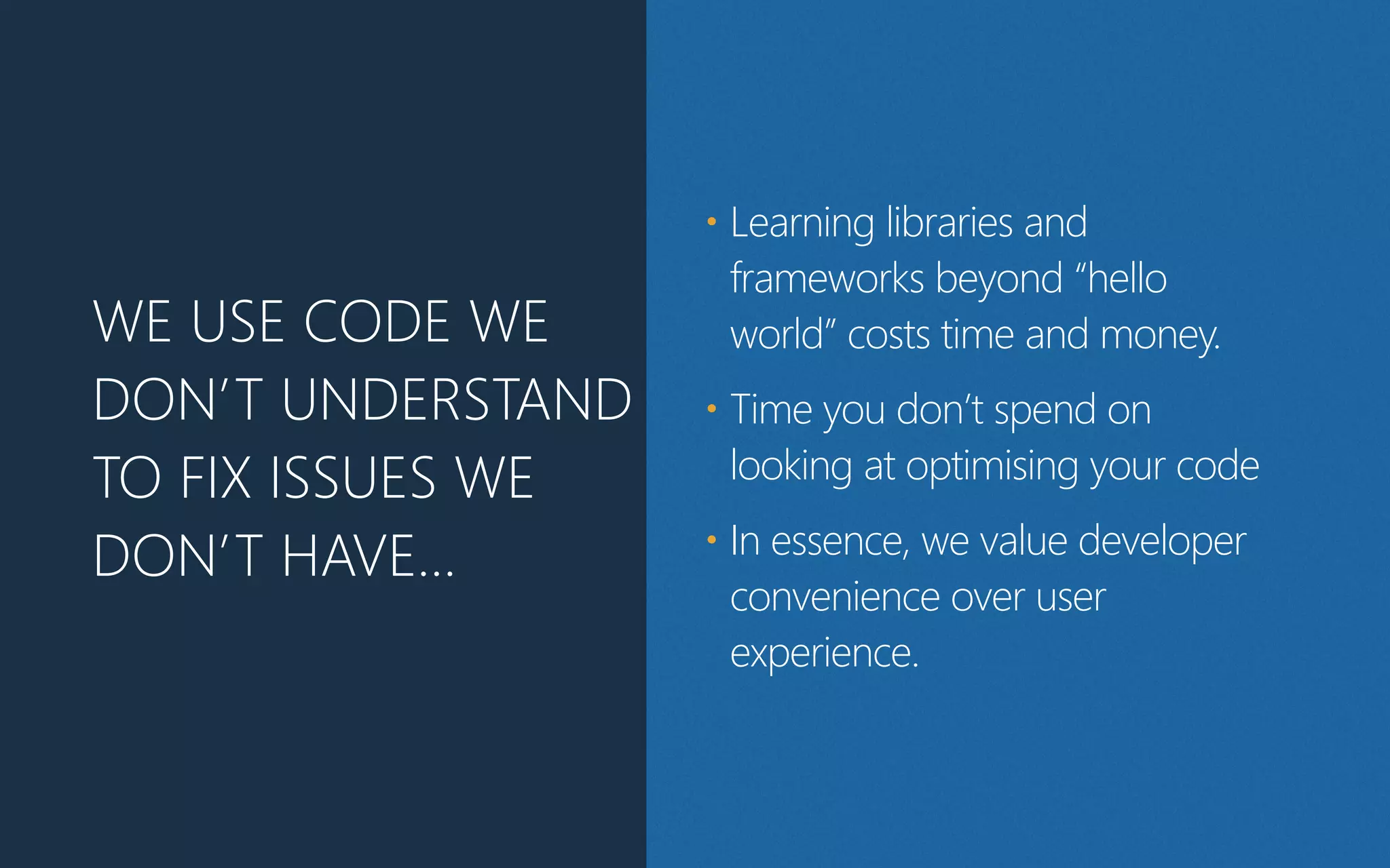 WE USE CODE WE
DON’T UNDERSTAND
TO FIX ISSUES WE
DON’T HAVE…
• Learning libraries and
frameworks beyond “hello
world” costs time and money.
• Time you don’t spend on
looking at optimising your code
• In essence, we value developer
convenience over user
experience.
 