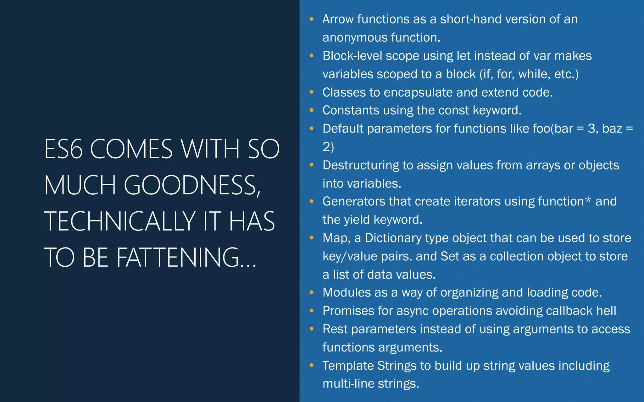 • Arrow functions as a short-hand version of an
anonymous function.
• Block-level scope using let instead of var makes
variables scoped to a block (if, for, while, etc.)
• Classes to encapsulate and extend code.
• Constants using the const keyword.
• Default parameters for functions like foo(bar = 3, baz =
2)
• Destructuring to assign values from arrays or objects
into variables.
• Generators that create iterators using function* and
the yield keyword.
• Map, a Dictionary type object that can be used to store
key/value pairs. and Set as a collection object to store
a list of data values.
• Modules as a way of organizing and loading code.
• Promises for async operations avoiding callback hell
• Rest parameters instead of using arguments to access
functions arguments.
• Template Strings to build up string values including
multi-line strings.
ES6 COMES WITH SO
MUCH GOODNESS,
TECHNICALLY IT HAS
TO BE FATTENING…
 
