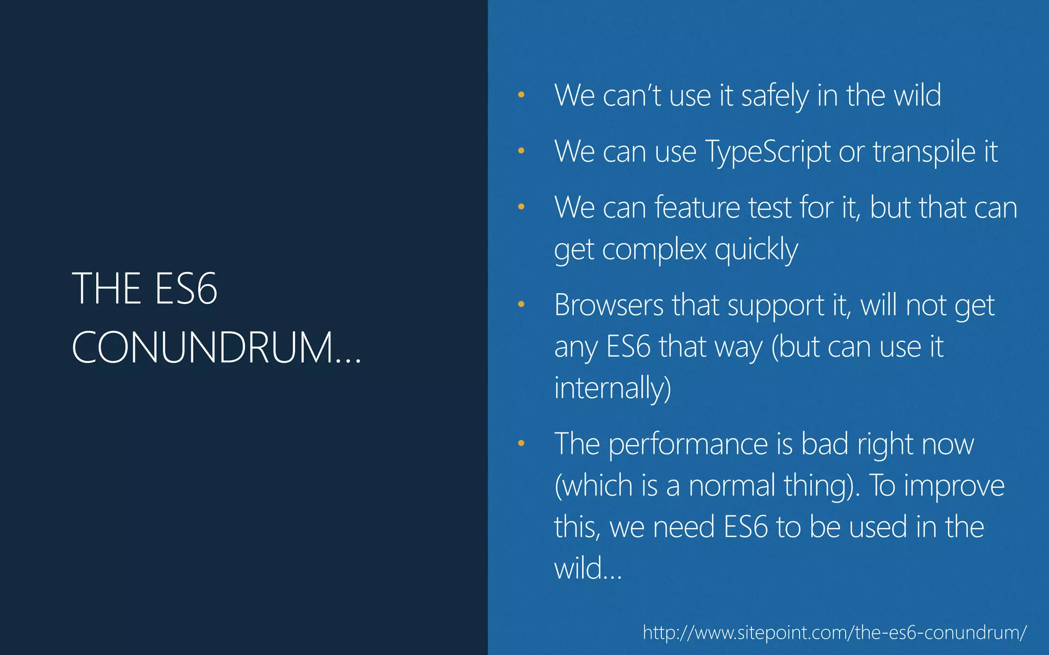 THE ES6
CONUNDRUM…
• We can’t use it safely in the wild
• We can use TypeScript or transpile it
• We can feature test for it, but that can
get complex quickly
• Browsers that support it, will not get
any ES6 that way (but can use it
internally)
• The performance is bad right now
(which is a normal thing). To improve
this, we need ES6 to be used in the
wild…
http://www.sitepoint.com/the-es6-conundrum/
 