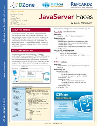 Subscribe Now for FREE! refcardz.com
                                                                                                                                                                          tech facts at your fingertips

                                           CONTENTS INCLUDE:




                                                                                                                  JavaServer Faces
                                           n	
                                                 Development Process
                                           	n	
                                                 Lifecycle
                                           n	
                                                 Faces-config.xml
                                           n	
                                                 The JSF Expression Language
                                                 JSF Core Tags
                                                                                                                                                                         By Cay S. Horstmann
                                           n	



                                           n	
                                                 JSF HTML Tags and more...


                                                                                                                                               These common tasks give you a crash course into using JSF.
                                                    AbOUT ThIS REfCARD
                                                                                                                                               Text field
                                                   JavaServer Faces (JSF) is the “official” component-based
                                                                                                                                               page.jspx
                                                   view technology in the Java EE web tier. JSF includes a set                                    <h:inputText value=quot;#{bean1.luckyNumber}quot;>
                                                   of predefined UI components, an event-driven programming
                                                   model, and the ability to add third-party components. JSF                                   faces-config.xml
                                                                                                                                                  <managed-bean>
                                                   is designed to be extensible, easy to use, and toolable. This
                                                                                                                                                     <managed-bean-name>bean1</managed-bean-name>
                                                   refcard describes the JSF development process, standard JSF                                       <managed-bean-class>com.corejsf.SampleBean</
                                                   tags, the JSF expression language, and the faces-config.xml                                        managed-bean-class>
                                                   configuration file.                                                                               <managed-bean-scope>session</managed-bean-scope>
                                                                                                                                                  </managed-bean>

                                                    DEvELOpmENT pROCESS                                                                        com/corejsf/SampleBean.java
                                                                                                                                                  public class SampleBean {
                                                                                                                                                        public int getLuckyNumber() { ... }
                                                   A developer specifies JSF components in JSF pages,
                                                                                                                                                        public void setLuckyNumber(int value) { ... }
                                                   combining JSF component tags with HTML and CSS for styling.                                       ...
                                                   Components are linked with managed beans—Java classes                                          }
                                                   that contain presentation logic and connect to business logic
                                                   and persistence backends. Entries in faces-config.xml contain                               Button
    www.dzone.com




                                                   navigation rules and instructions for loading managed beans.
                                                                                                                                               page.jspx
                                                                                                                                                  <h:commandButton value=quot;press mequot; action=quot;#{bean1.
                                                                     servlet container
                                                                                                                                                   login}quot;/>
                                                    client devices   web application
                                                                                                                                               faces-config.xml
                                                                     presentation      application logic   business logic                         <navigation-rule>
                                                                                       navigation
                                                                                       validation                                                    <navigation-case>
                                                                                                                            database
                                                                                       event handling                                                     <from-outcome>success</from-outcome>
                                                                     JSF Pages         Managed Beans                                                      <to-view-id>/success.jspx</to-view-id>
                                                                                                                                                     </navigation-case>
                                                                                                                             web
                                                                                                                            service                  <navigation-case>
                                                                                         JSF framework
                                                                                                                                                          <from-outcome>error</from-outcome>
                                                                                                                                                          <to-view-id>/error.jspx</to-view-id>
                                                                                                                                                          <redirect/>
                                                                                                                                                     </navigation-case>
                                                   A JSF page has the following structure:
                                                                                                                                                  </navigation-rule>
                                                    JSP Style                       Proper XML
                                                                                                                                                                                                            →
                                                    <html>                          <?xml version=quot;1.0quot; encoding=quot;UTF-8quot;?>
                                                      <%@ taglib                    <jsp:root xmlns:jsp=quot;http://java.sun.com/
                                                      uri=quot;http://                  JSP/Pagequot;
                                                        java.sun.com/jsf/               xmlns:f=quot;http://java.sun.com/jsf/corequot;
                                                      corequot;                             xmlns:h=quot;http://java.sun.com/jsf/htmlquot;
                                                        prefix=quot;fquot; %>                   version=quot;2.0quot;>
                                                                                      <jsp:directive.page contentType=quot;text/
                                                      <%@ taglib
                                                                                        html;charset=UTF-8quot;/>
JavaServer Faces




                                                      uri=quot;http://
                                                                                      <jsp:output omit-xml-declaration=quot;noquot;
                                                        java.sun.com/jsf/
                                                                                        doctype-root-element=quot;htmlquot;
                                                      htmlquot;                             doctype-public=quot;-//W3C//DTD XHTML 1.0
                                                        prefix=quot;hquot; %>                     Transitional//ENquot;
                                                      <f:view>                          doctype-system=quot;http://www.w3.org/TR/
                                                        <head>                          xhtml1/
                                                          <title>...</                    DTD/xhtml1-transitional.dtdquot;/>
                                                    title>                            <f:view>
                                                        </head>                         <html xmlns=quot;http://www.w3.org/1999/
                                                        <body>                      xhtmlquot;>
                                                          <h:form>                        <head>
                                                          ...                               <title>...</title>
                                                          </h:form>                       </head>
                                                                                          <body>
                                                        </body>
                                                                                            <h:form>...</h:form>
                                                      </f:view>
                                                                                          </body>
                                                    </html>
                                                                                        </html>
                                                                                      </f:view>
                                                                                    </jsp:root>



                                                                                                                            DZone, Inc.   |   www.dzone.com
 
