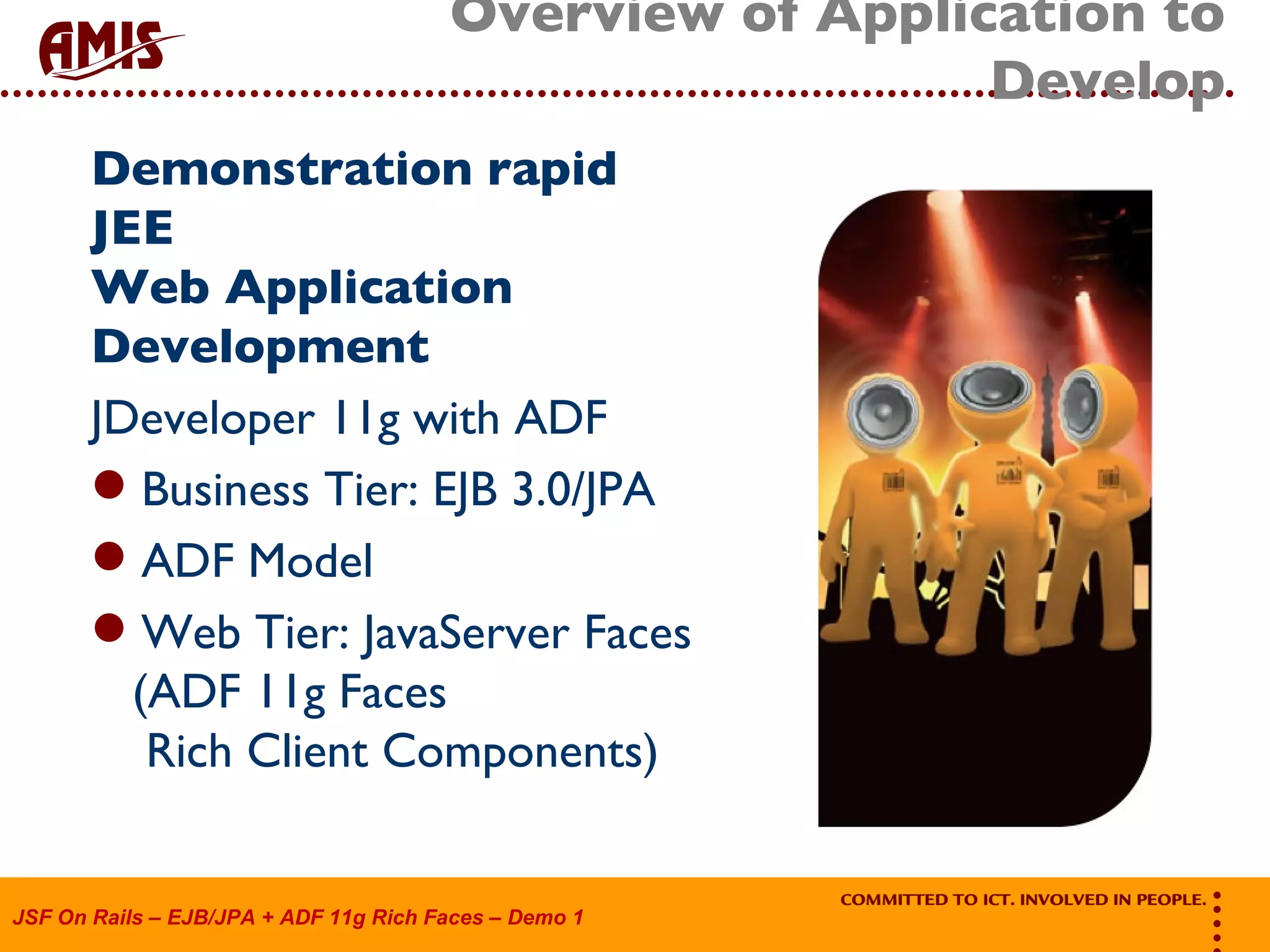 Overview of Application to Develop Demonstration rapid JEE Web Application Development JDeveloper 11g with ADF Business Tier: EJB 3.0/JPA ADF Model Web Tier: JavaServer Faces (ADF 11g Faces Rich Client Components) 