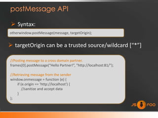  Syntax:
otherwindow.postMessage(message, targetOrigin);


 targetOrigin can be a trusted source/wildcard *“*”+

//Posting message to a cross domain partner.
frames[0].postMessage(“Hello Partner!”, "http://localhost:81/");

//Retrieving message from the sender
window.onmessage = function (e) {
    if (e.origin == 'http://localhost') {
       //sanitize and accept data
    }
};
 