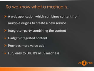  A web application which combines content from
  multiple origins to create a new service

 Integrator-party combining the content

 Gadget-integrated content

 Provides more value add

 Fun, easy to DIY. It’s all JS madness!
 