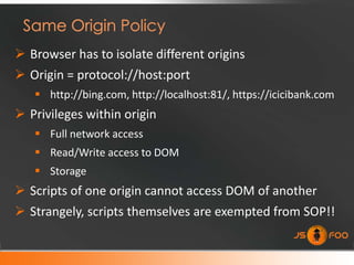  Browser has to isolate different origins
 Origin = protocol://host:port
    http://bing.com, http://localhost:81/, https://icicibank.com
 Privileges within origin
    Full network access
    Read/Write access to DOM
    Storage
 Scripts of one origin cannot access DOM of another
 Strangely, scripts themselves are exempted from SOP!!
 