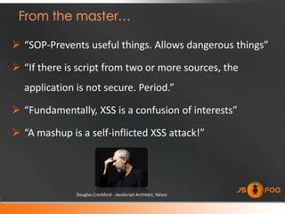  “SOP-Prevents useful things. Allows dangerous things”

 “If there is script from two or more sources, the
  application is not secure. Period.”

 “Fundamentally, XSS is a confusion of interests”

 “A mashup is a self-inflicted XSS attack!”




              Douglas Crockford - JavaScript Architect, Yahoo
 