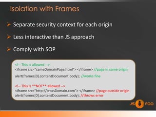  Separate security context for each origin

 Less interactive than JS approach

 Comply with SOP

   <!-- This is allowed -->
   <iframe src="sameDomainPage.html"> </iframe> //page in same origin
   alert(frames[0].contentDocument.body); //works fine

   <!-- This is **NOT** allowed -->
   <iframe src="http://crossDomain.com"> </iframe> //page outside origin
   alert(frames[0].contentDocument.body); //throws error
 