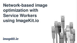 Network-based image
optimization with
Service Workers
using ImageKit.io
 
