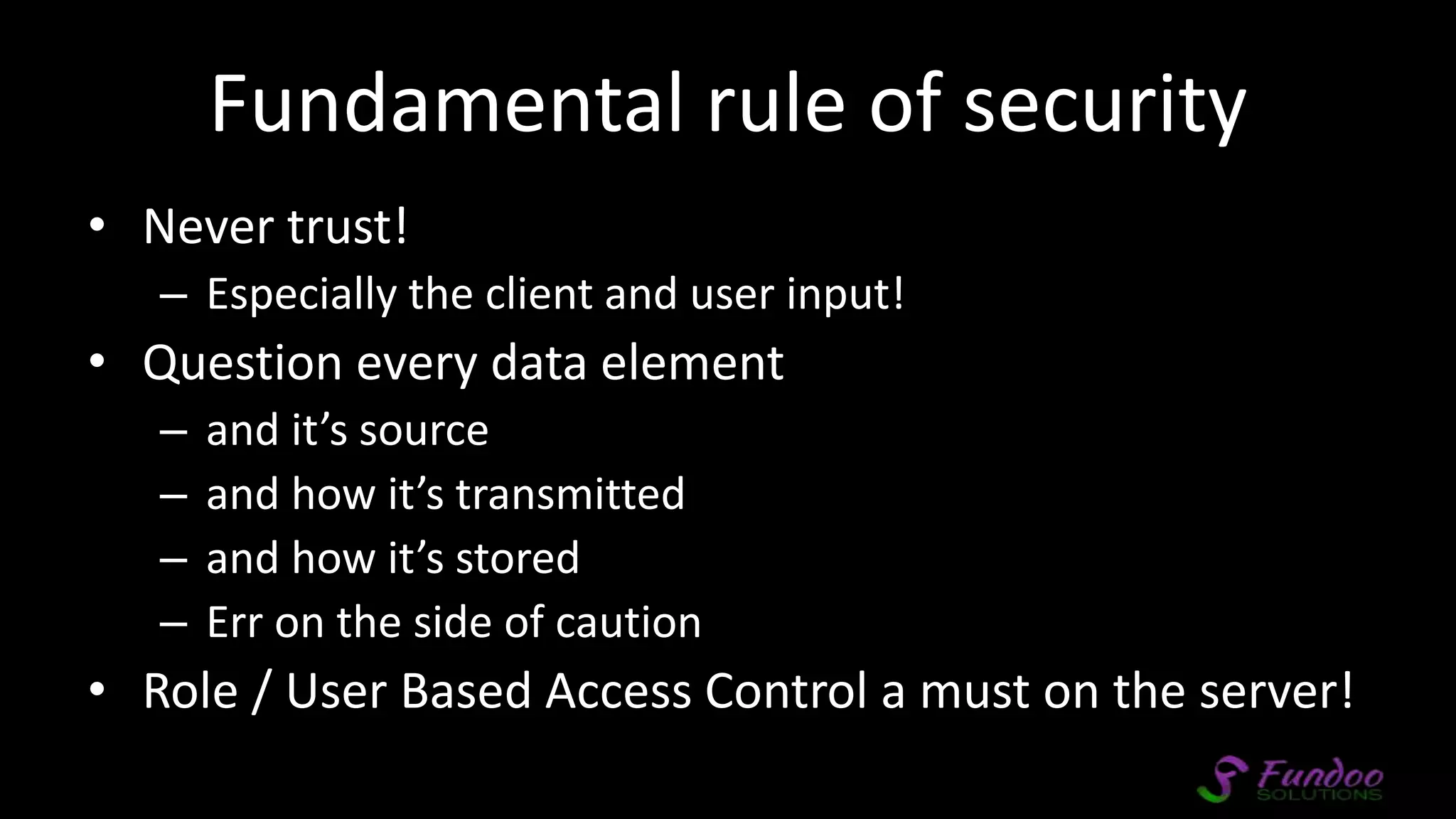 Fundamental rule of security • Never trust! – Especially the client and user input! • Question every data element – and it’s source – and how it’s transmitted – and how it’s stored – Err on the side of caution • Role / User Based Access Control a must on the server! 