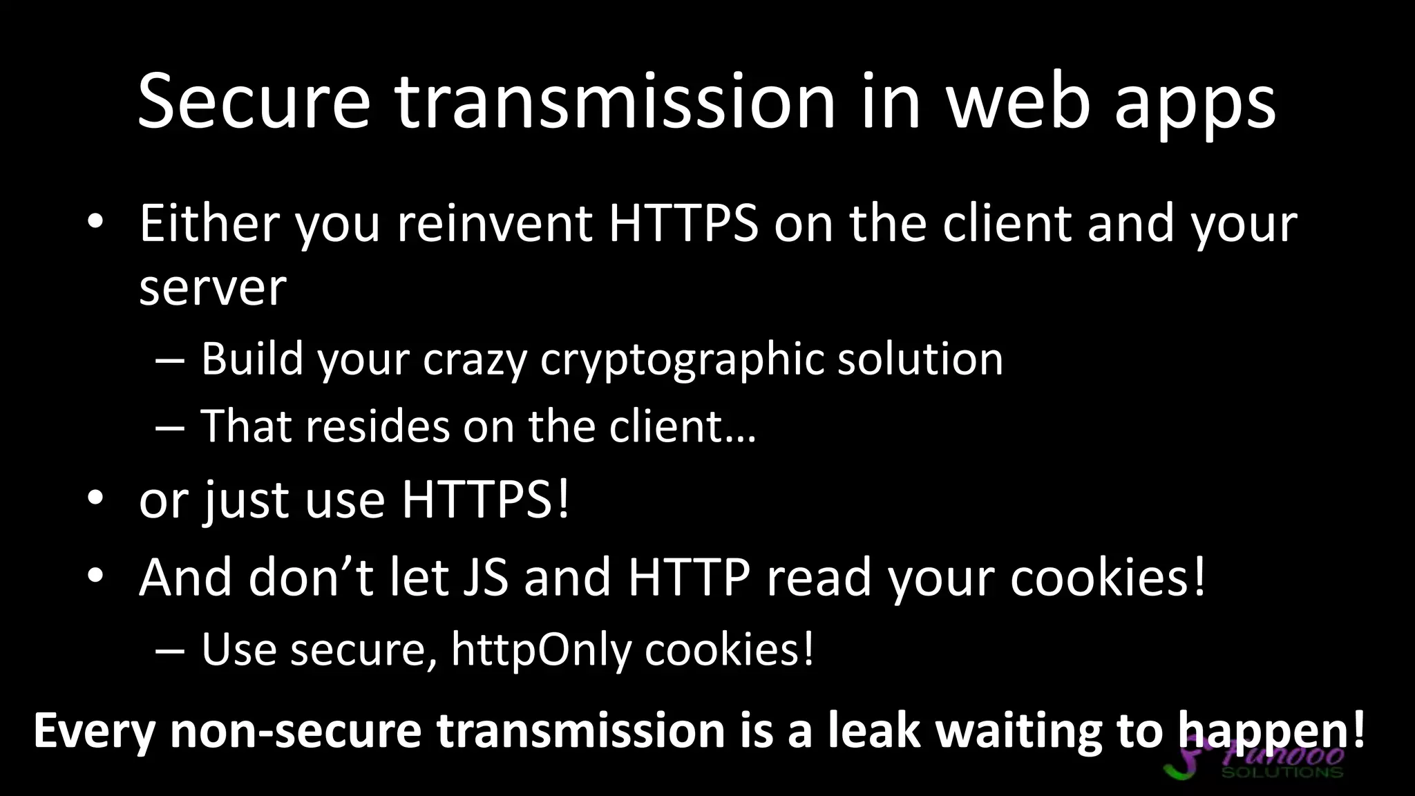 Secure transmission in web apps • Either you reinvent HTTPS on the client and your server – Build your crazy cryptographic solution – That resides on the client… • or just use HTTPS! • And don’t let JS and HTTP read your cookies! – Use secure, httpOnly cookies! Every non-secure transmission is a leak waiting to happen! 