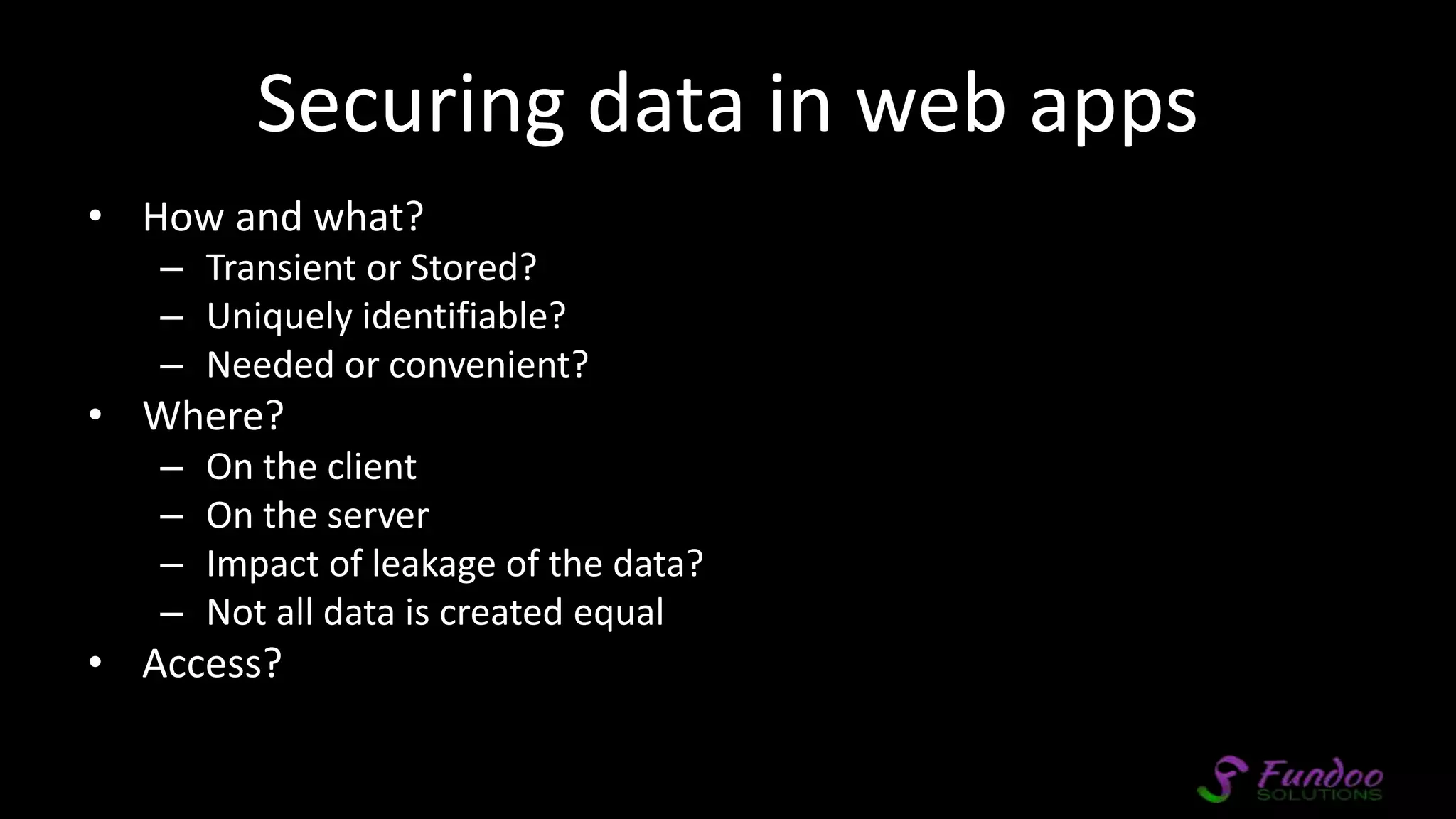 Securing data in web apps • How and what? – Transient or Stored? – Uniquely identifiable? – Needed or convenient? • Where? – On the client – On the server – Impact of leakage of the data? – Not all data is created equal • Access? 