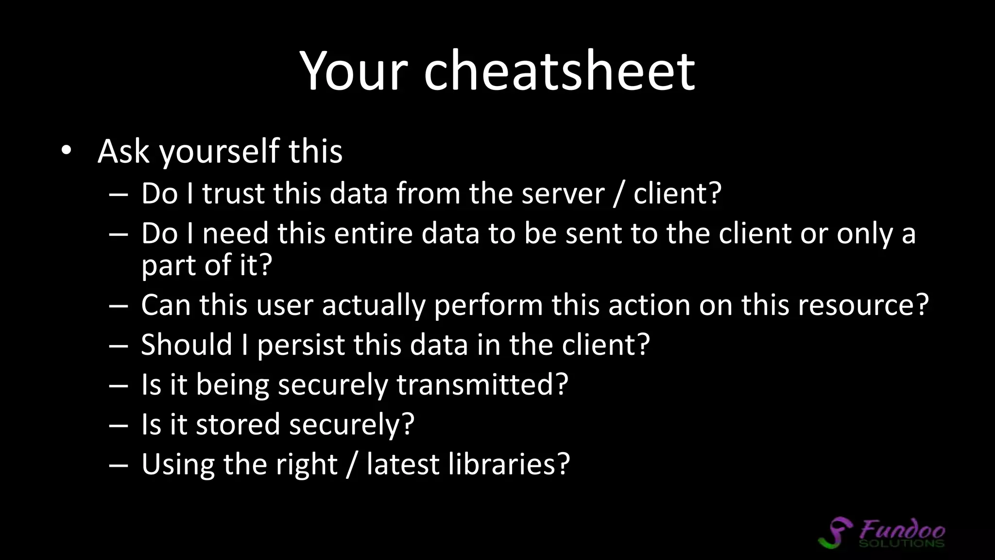 Your cheatsheet • Ask yourself this – Do I trust this data from the server / client? – Do I need this entire data to be sent to the client or only a part of it? – Can this user actually perform this action on this resource? – Should I persist this data in the client? – Is it being securely transmitted? – Is it stored securely? – Using the right / latest libraries? 
