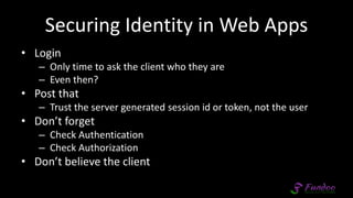 Securing Identity in Web Apps
• Login
– Only time to ask the client who they are
– Even then?
• Post that
– Trust the server generated session id or token, not the user
• Don’t forget
– Check Authentication
– Check Authorization
• Don’t believe the client
 
