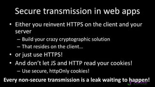 Secure transmission in web apps
• Either you reinvent HTTPS on the client and your
server
– Build your crazy cryptographic solution
– That resides on the client…
• or just use HTTPS!
• And don’t let JS and HTTP read your cookies!
– Use secure, httpOnly cookies!
Every non-secure transmission is a leak waiting to happen!
 