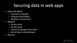 Securing data in web apps
• How and what?
– Transient or Stored?
– Uniquely identifiable?
– Needed or convenient?
• Where?
– On the client
– On the server
– Impact of leakage of the data?
– Not all data is created equal
• Access?
 
