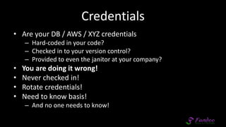 Credentials
• Are your DB / AWS / XYZ credentials
– Hard-coded in your code?
– Checked in to your version control?
– Provided to even the janitor at your company?
• You are doing it wrong!
• Never checked in!
• Rotate credentials!
• Need to know basis!
– And no one needs to know!
 