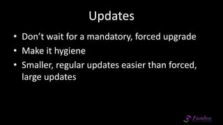 Updates
• Don’t wait for a mandatory, forced upgrade
• Make it hygiene
• Smaller, regular updates easier than forced,
large updates
 