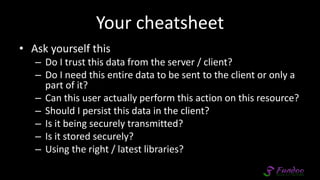 Your cheatsheet
• Ask yourself this
– Do I trust this data from the server / client?
– Do I need this entire data to be sent to the client or only a
part of it?
– Can this user actually perform this action on this resource?
– Should I persist this data in the client?
– Is it being securely transmitted?
– Is it stored securely?
– Using the right / latest libraries?
 