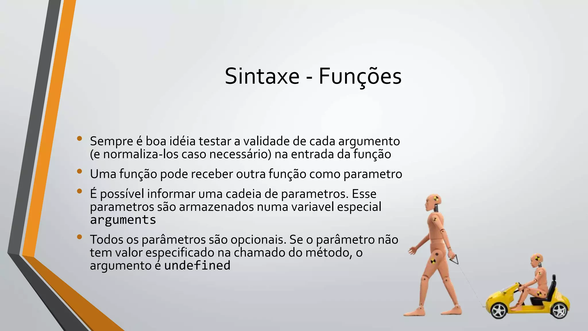 Sintaxe - Funções
• Sempre é boa idéia testar a validade de cada argumento
(e normaliza-los caso necessário) na entrada da função
• Uma função pode receber outra função como parametro
• É possível informar uma cadeia de parametros. Esse
parametros são armazenados numa variavel especial
arguments
• Todos os parâmetros são opcionais. Se o parâmetro não
tem valor especificado na chamado do método, o
argumento é undefined
 