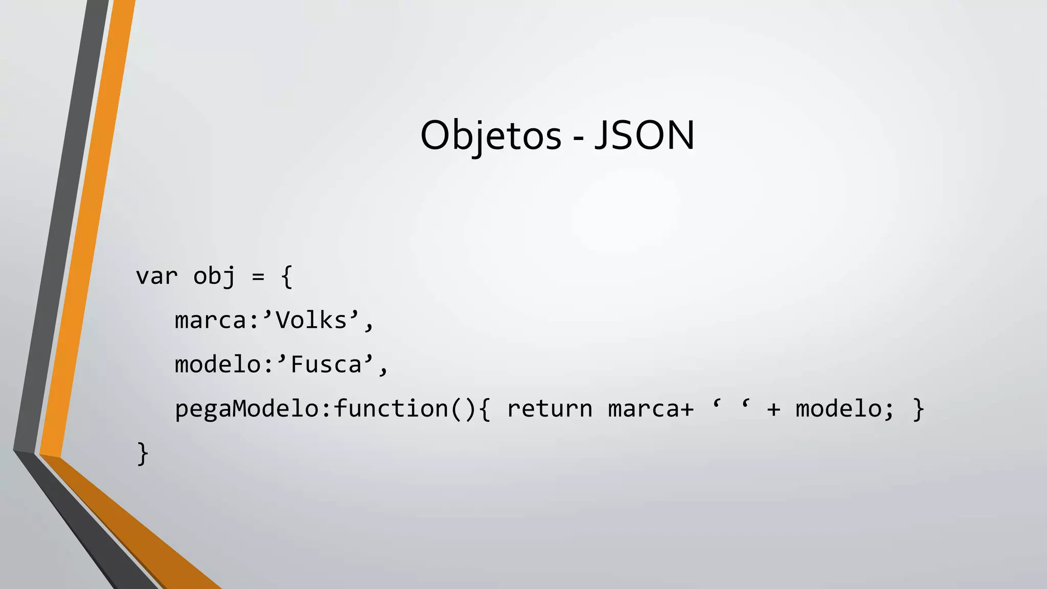 Objetos - JSON
var obj = {
marca:’Volks’,
modelo:’Fusca’,
pegaModelo:function(){ return marca+ ‘ ‘ + modelo; }
}
 