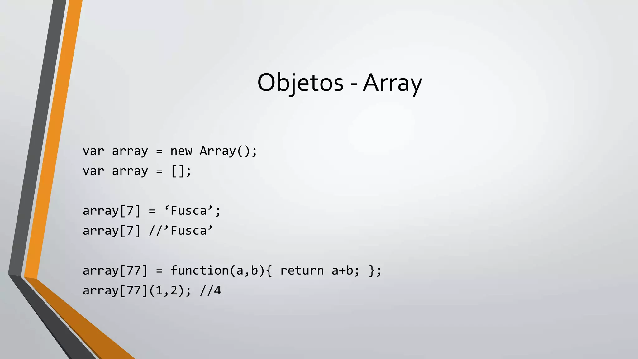 Objetos - Array
var array = new Array();
var array = [];
array[7] = ‘Fusca’;
array[7] //’Fusca’
array[77] = function(a,b){ return a+b; };
array[77](1,2); //4
 