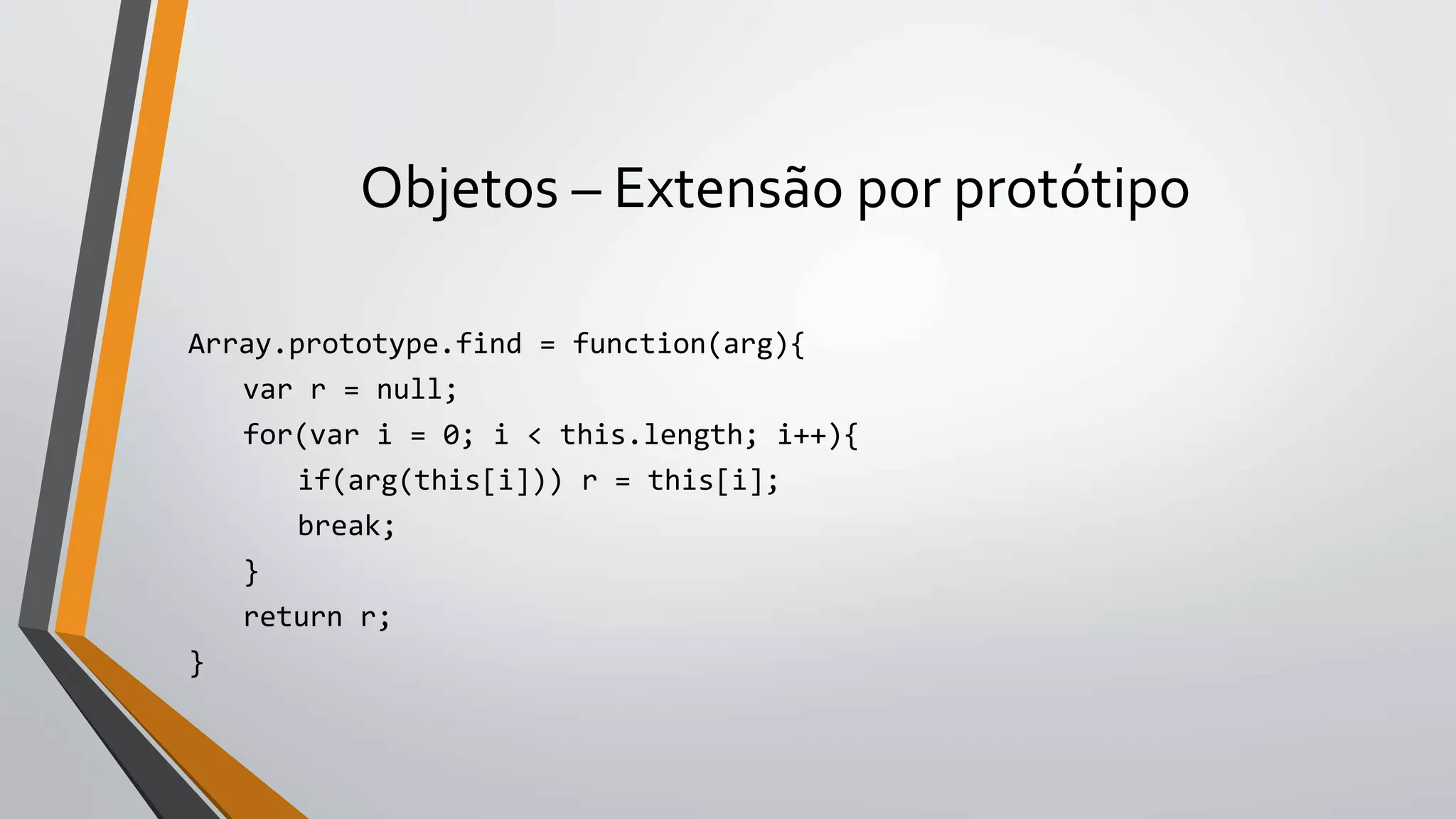 Objetos – Extensão por protótipo
Array.prototype.find = function(arg){
var r = null;
for(var i = 0; i < this.length; i++){
if(arg(this[i])) r = this[i];
break;
}
return r;
}
 