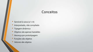 Conceitos
• Sensível à caixa (a != A)
• Interpretado, não compilado
• Tipagem dinâmica
• Objetos são apenas hastables
• Herança por prototipagem
• Funções são objetos
• Vetores são objetos
 