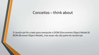 Conceitos – think about
O JavaScript foi criado para manipular o DOM (Documento Object Mobel) &
BOM (Browser Object Model), mas esses não são parte do JavaScript.
 