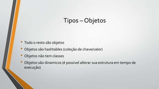 Tipos – Objetos
• Todo o resto são objetos
• Objetos são hashtables (coleção de chave/valor)
• Objetos não tem classes
• Objetos são dinamicos (é possivel alterar sua estrutura em tempo de
execução)
 