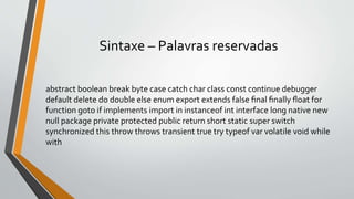 Sintaxe – Palavras reservadas
abstract boolean break byte case catch char class const continue debugger
default delete do double else enum export extends false ﬁnal ﬁnally ﬂoat for
function goto if implements import in instanceof int interface long native new
null package private protected public return short static super switch
synchronized this throw throws transient true try typeof var volatile void while
with
 